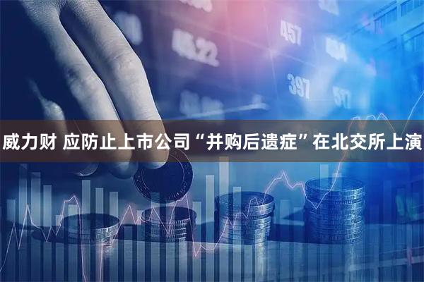 威力财 应防止上市公司“并购后遗症”在北交所上演