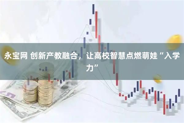 永宝网 创新产教融合，让高校智慧点燃萌娃“入学力”