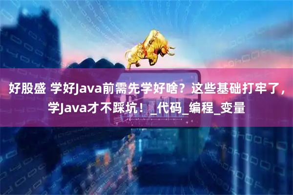 好股盛 学好Java前需先学好啥?这些基础打牢了,学Java才不踩坑!_代码_编程_变量