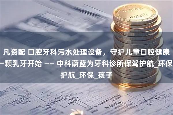 凡资配 口腔牙科污水处理设备，守护儿童口腔健康，从一颗乳牙开始 —— 中科蔚蓝为牙科诊所保驾护航_环保_孩子