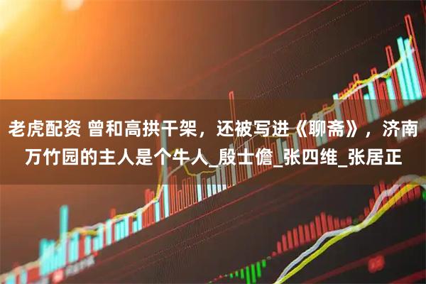 老虎配资 曾和高拱干架，还被写进《聊斋》，济南万竹园的主人是个牛人_殷士儋_张四维_张居正