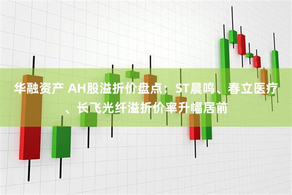 华融资产 AH股溢折价盘点:ST晨鸣、春立医疗、长飞光纤溢折价率升幅居前