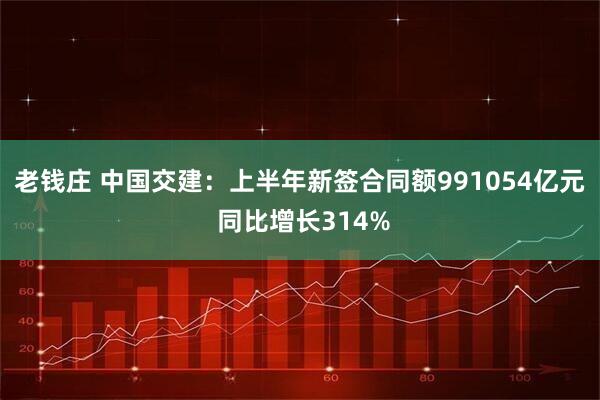 老钱庄 中国交建：上半年新签合同额991054亿元 同比增长314%
