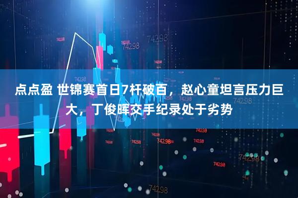 点点盈 世锦赛首日7杆破百，赵心童坦言压力巨大，丁俊晖交手纪录处于劣势