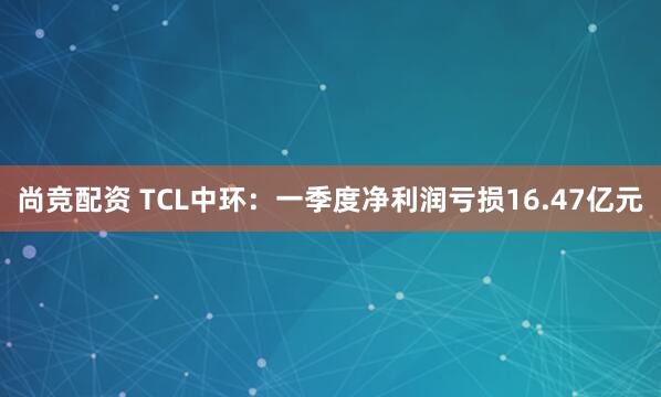 尚竞配资 TCL中环：一季度净利润亏损16.47亿元