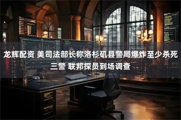 龙辉配资 美司法部长称洛杉矶县警局爆炸至少杀死三警 联邦探员到场调查