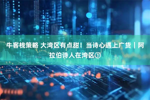 牛客栈策略 大湾区有点甜！当诗心遇上广货｜阿拉伯诗人在湾区①
