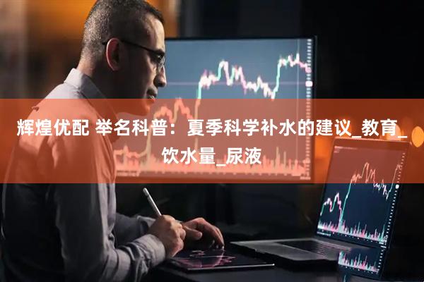 辉煌优配 举名科普：夏季科学补水的建议_教育_饮水量_尿液