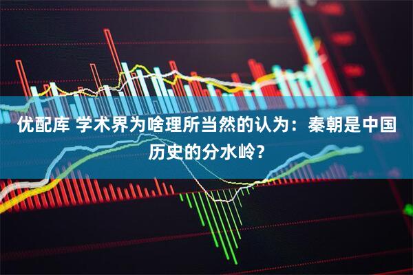 优配库 学术界为啥理所当然的认为：秦朝是中国历史的分水岭？