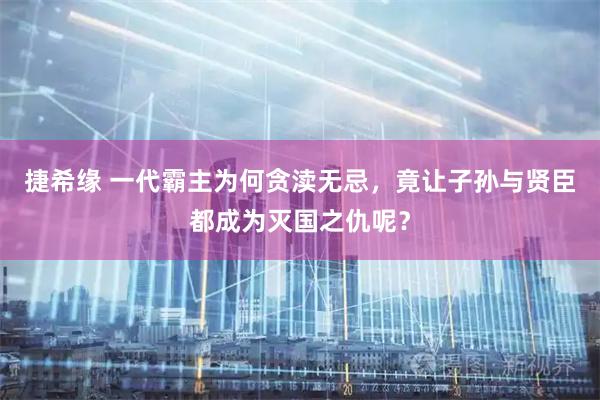 捷希缘 一代霸主为何贪渎无忌，竟让子孙与贤臣都成为灭国之仇呢？