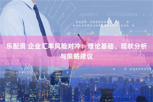 乐配资 企业汇率风险对冲：理论基础、现状分析与策略建议