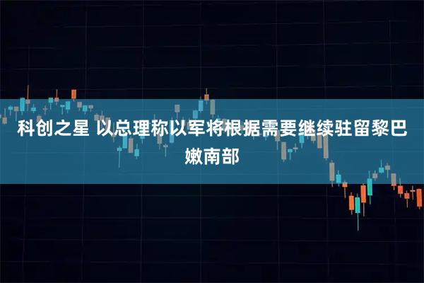 科创之星 以总理称以军将根据需要继续驻留黎巴嫩南部