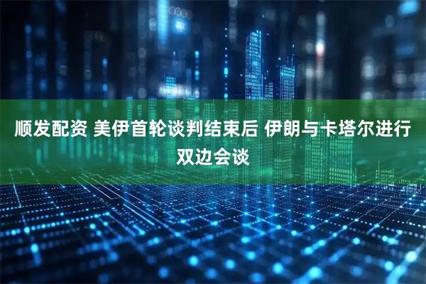 顺发配资 美伊首轮谈判结束后 伊朗与卡塔尔进行双边会谈