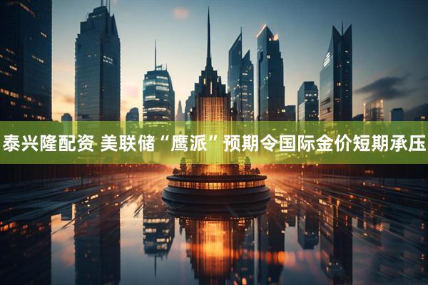 泰兴隆配资 美联储“鹰派”预期令国际金价短期承压