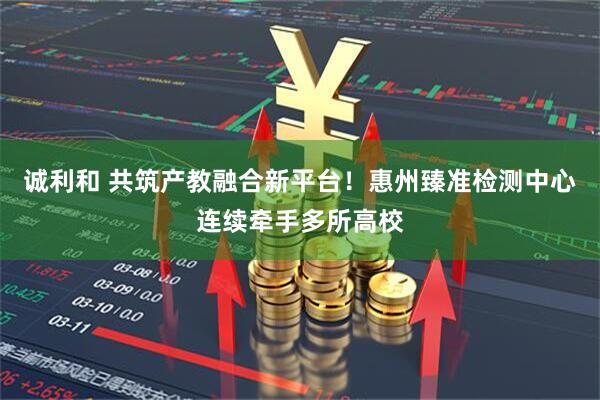 诚利和 共筑产教融合新平台！惠州臻准检测中心连续牵手多所高校