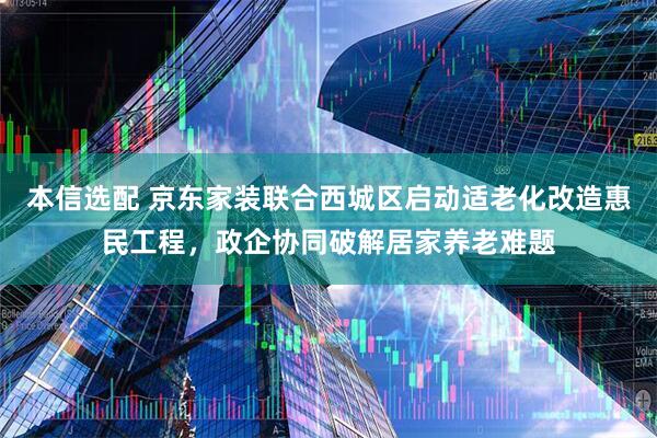 本信选配 京东家装联合西城区启动适老化改造惠民工程，政企协同破解居家养老难题