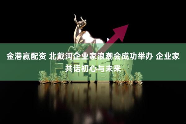 金港赢配资 北戴河企业家浪潮会成功举办 企业家共话初心与未来