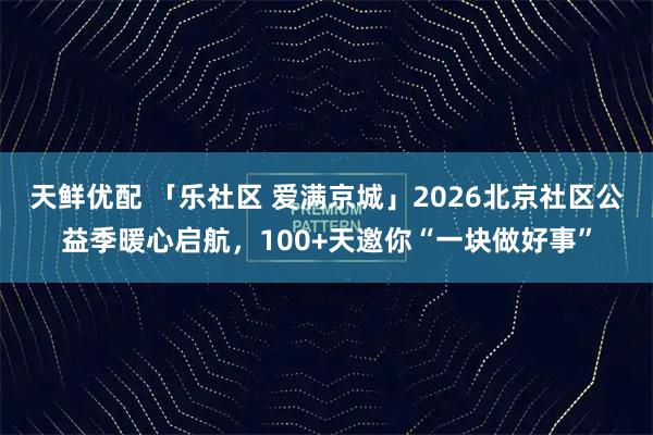 天鲜优配 「乐社区 爱满京城」2026北京社区公益季暖心启航,100+天邀你“一块做好事”