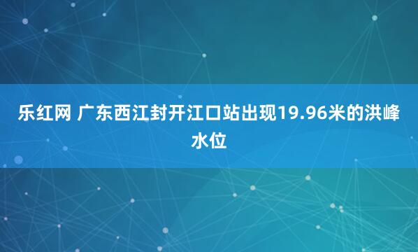 乐红网 广东西江封开江口站出现19.96米的洪峰水位