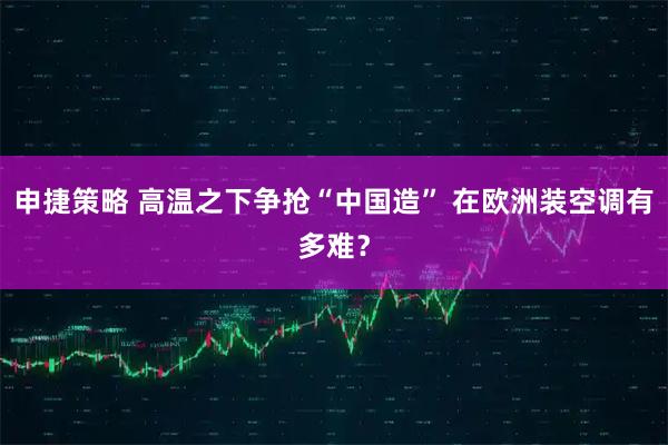 申捷策略 高温之下争抢“中国造” 在欧洲装空调有多难?