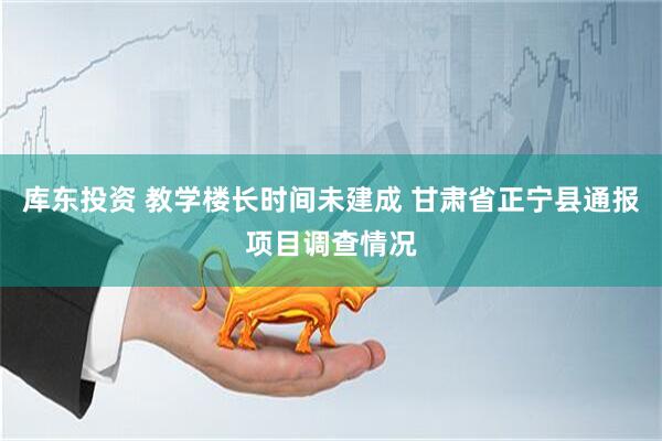 库东投资 教学楼长时间未建成 甘肃省正宁县通报项目调查情况