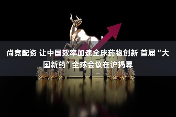 尚竞配资 让中国效率加速全球药物创新 首届“大国新药”全球会议在沪揭幕