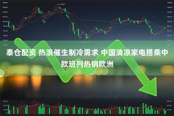 泰仓配资 热浪催生制冷需求 中国清凉家电搭乘中欧班列热销欧洲