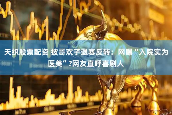 天织股票配资 披哥欢子退赛反转：网曝“入院实为医美”?网友直呼喜剧人