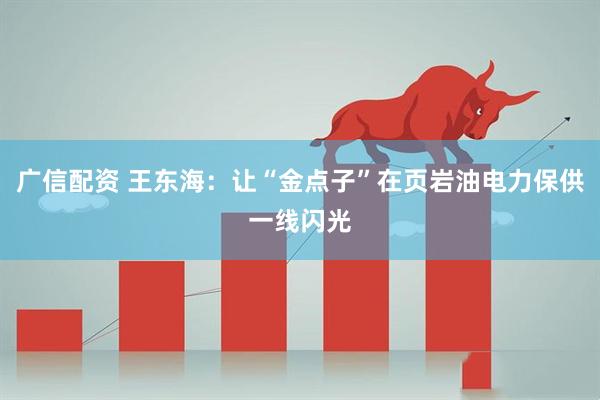 广信配资 王东海：让“金点子”在页岩油电力保供一线闪光